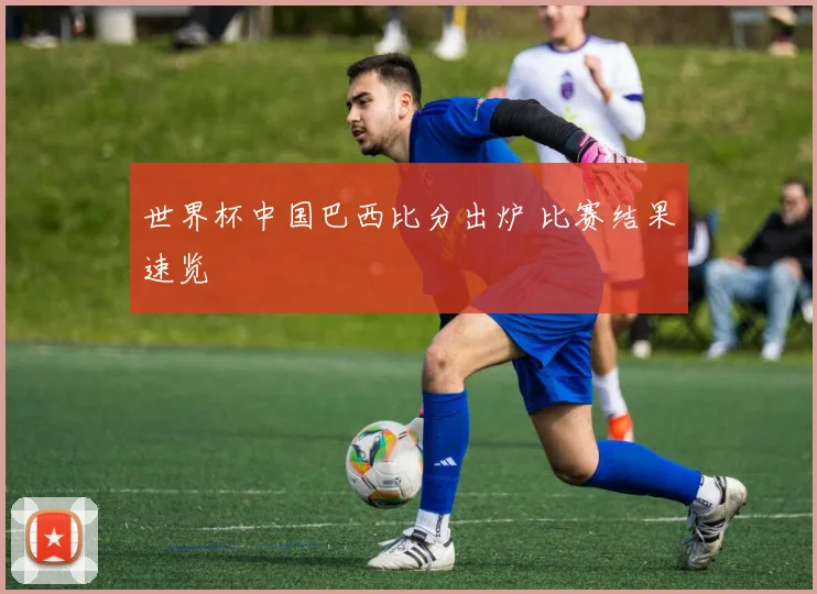 世界杯中国巴西比分出炉 比赛结果速览