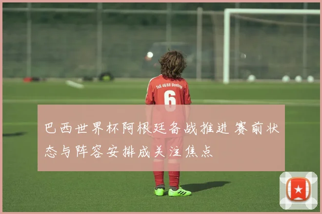 巴西世界杯阿根廷备战推进 赛前状态与阵容安排成关注焦点