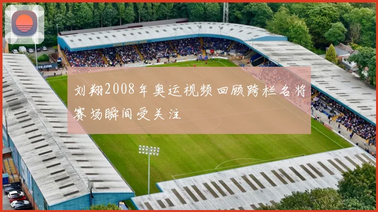 刘翔2008年奥运视频回顾跨栏名将赛场瞬间受关注