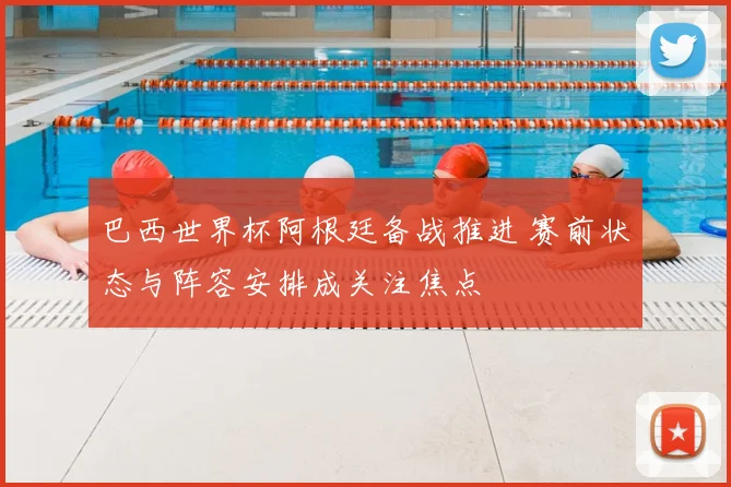 巴西世界杯阿根廷备战推进 赛前状态与阵容安排成关注焦点