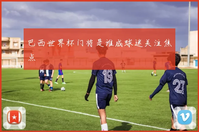 巴西世界杯门将是谁成球迷关注焦点