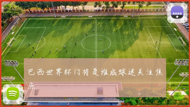 巴西世界杯门将是谁成球迷关注焦点