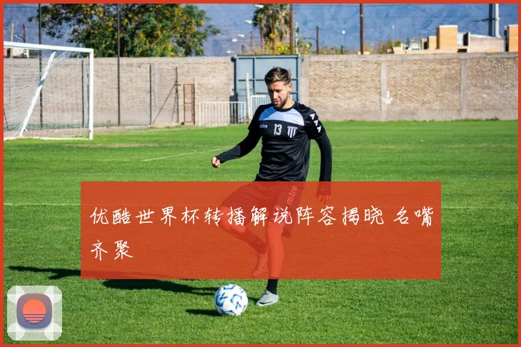优酷世界杯转播解说阵容揭晓 名嘴齐聚