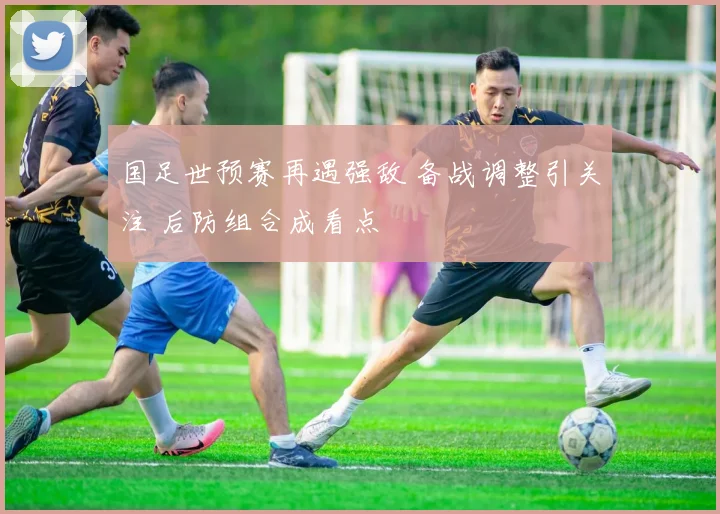 国足世预赛再遇强敌 备战调整引关注 后防组合成看点
