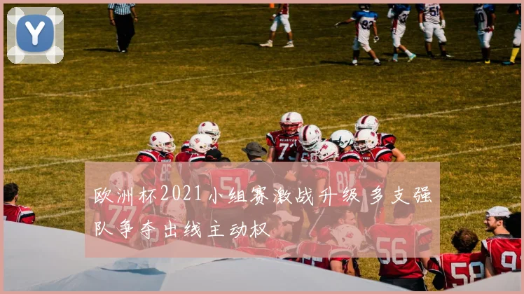 欧洲杯2021小组赛激战升级 多支强队争夺出线主动权