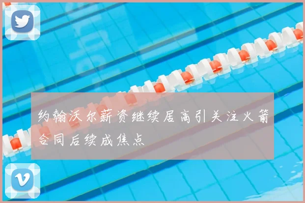 约翰沃尔薪资继续居高引关注火箭合同后续成焦点