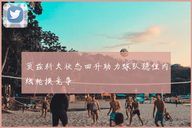 莫兹科夫状态回升助力球队稳住内线轮换竞争