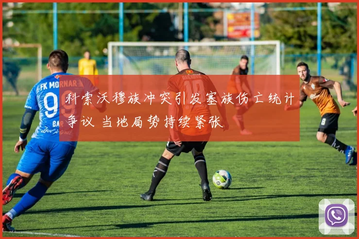 科索沃穆族冲突引发塞族伤亡统计争议 当地局势持续紧张