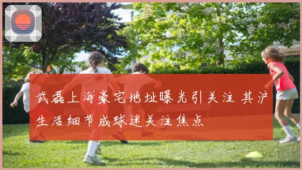 武磊上海豪宅地址曝光引关注 其沪生活细节成球迷关注焦点