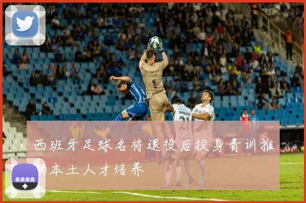西班牙足球名将退役后投身青训推动本土人才培养