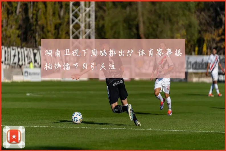 湖南卫视下周编排出炉 体育赛事接档热播节目引关注