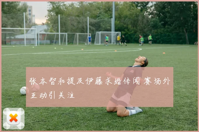 张本智和提及伊藤求婚传闻 赛场外互动引关注