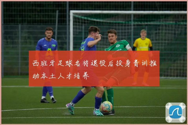 西班牙足球名将退役后投身青训推动本土人才培养