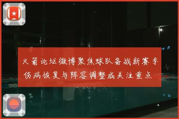 火箭论坛微博聚焦球队备战新赛季 伤病恢复与阵容调整成关注重点