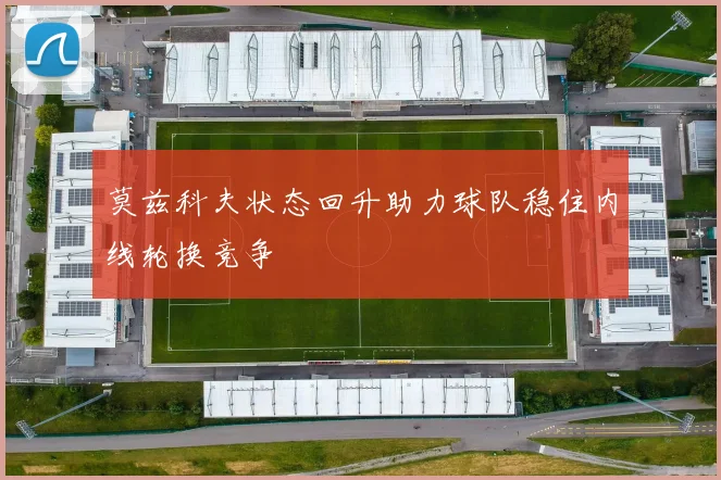 莫兹科夫状态回升助力球队稳住内线轮换竞争