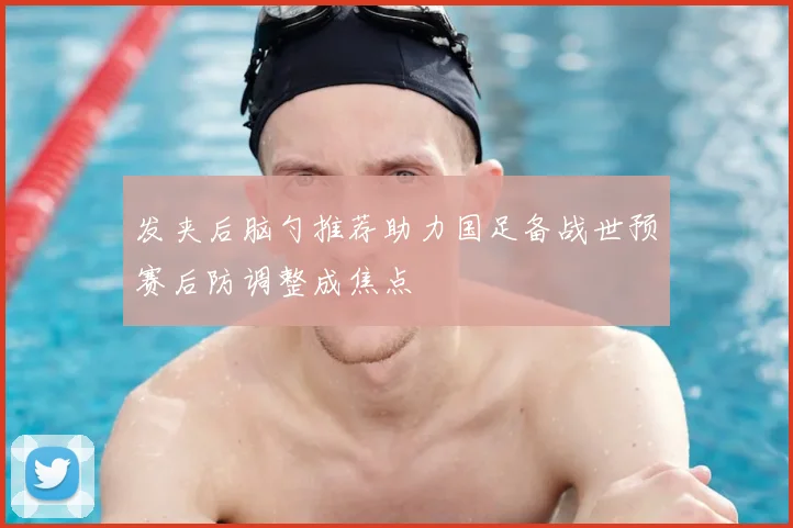 发夹后脑勺推荐助力国足备战世预赛后防调整成焦点