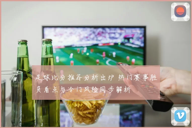 足球比分推荐分析出炉 热门赛事胜负看点与冷门风险同步解析