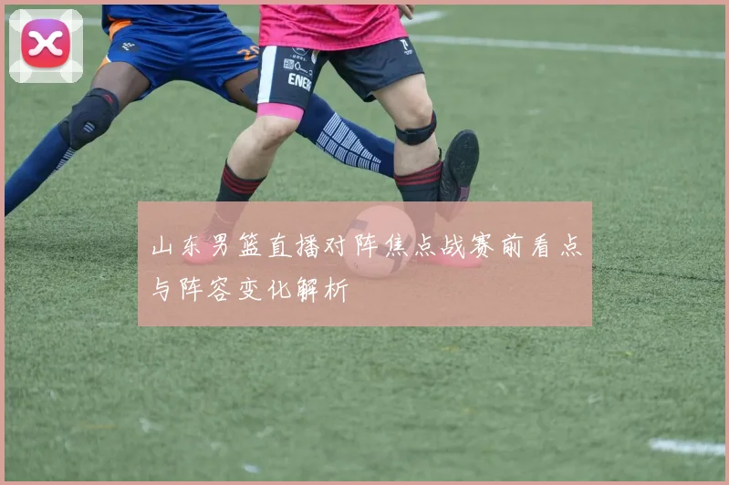 山东男篮直播对阵焦点战赛前看点与阵容变化解析