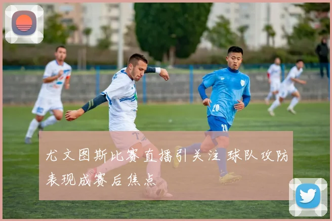 尤文图斯比赛直播引关注 球队攻防表现成赛后焦点