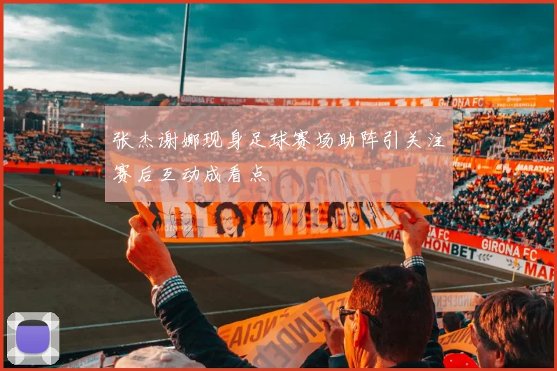 张杰谢娜现身足球赛场助阵引关注赛后互动成看点