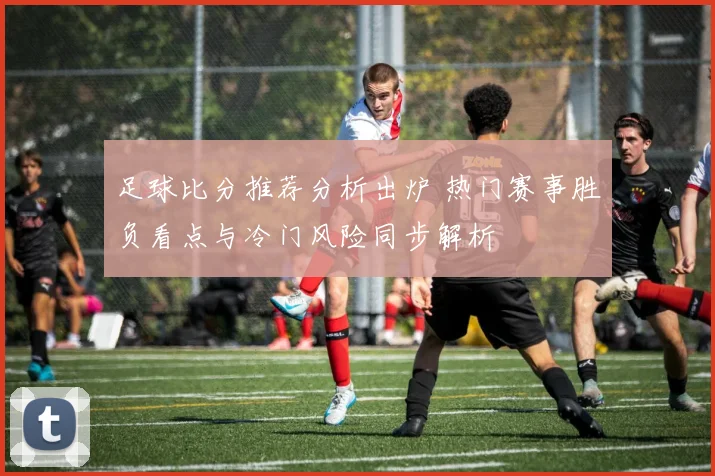 足球比分推荐分析出炉 热门赛事胜负看点与冷门风险同步解析