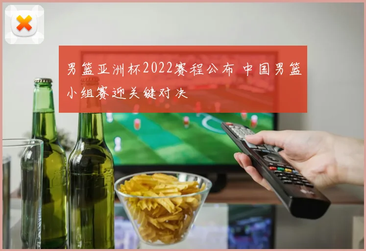 男篮亚洲杯2022赛程公布 中国男篮小组赛迎关键对决